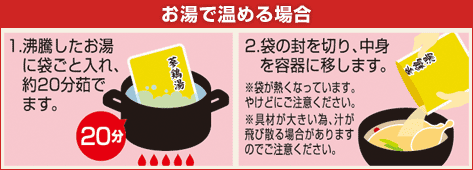 参鶏湯（サムゲタン）の料理方法：お湯で温める場合 1.沸騰したお湯に袋ごと入れ、約20分茹でます。 2.袋の封を切り、中身を容器に移します。 ※袋が熱くなっています。やけどにご注意ください。 ※具財が大きい為、汁が飛び散る場合がありますのでご注意ください。